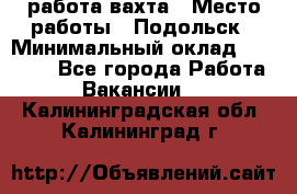 работа.вахта › Место работы ­ Подольск › Минимальный оклад ­ 36 000 - Все города Работа » Вакансии   . Калининградская обл.,Калининград г.